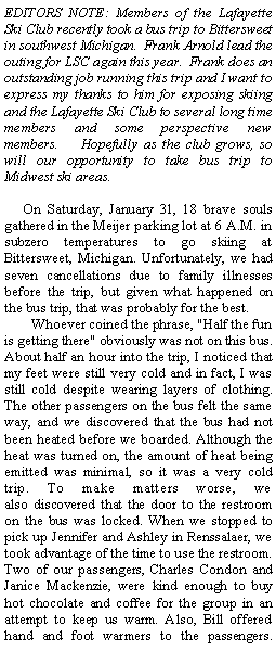 Text Box: EDITORS NOTE: Members of the Lafayette Ski Club recently took a bus trip to Bittersweet in southwest Michigan.  Frank Arnold lead the outing for LSC again this year.  Frank does an outstanding job running this trip and I want to express my thanks to him for exposing skiing and the Lafayette Ski Club to several long time members and some perspective new members.    Hopefully as the club grows, so will our opportunity to take bus trip to Midwest ski areas.   On Saturday, January 31, 18 brave souls gathered in the Meijer parking lot at 6 A.M. in subzero temperatures to go skiing at Bittersweet, Michigan. Unfortunately, we had seven cancellations due to family illnesses before the trip, but given what happened on the bus trip, that was probably for the best.       Whoever coined the phrase, "Half the fun is getting there" obviously was not on this bus. About half an hour into the trip, I noticed that my feet were still very cold and in fact, I was still cold despite wearing layers of clothing. The other passengers on the bus felt the same way, and we discovered that the bus had not been heated before we boarded. Although the heat was turned on, the amount of heat being emitted was minimal, so it was a very cold trip. To make matters worse, we also discovered that the door to the restroom on the bus was locked. When we stopped to pick up Jennifer and Ashley in Renssalaer, we took advantage of the time to use the restroom. Two of our passengers, Charles Condon and Janice Mackenzie, were kind enough to buy hot chocolate and coffee for the group in an attempt to keep us warm. Also, Bill offered hand and foot warmers to the passengers. 