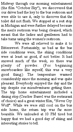 Text Box: Midway through our morning entertainment (the film "October Sky"), we discovered that our driver had the key to the bus restroom and were able to use it, only to discover that the toilet did not flush. We stopped at a rest stop in Michigan and were further delayed because the men's restroom was being cleaned, which meant that the ladies and gentlemen had to take turns using the women's restroom.        We were all relieved to make it to Bittersweet. Fortunately, as bad as the bus ride conditions were, the skiing conditions were at least as good, if not better. It had snowed much of the week, so there was plenty of powder. (For beginning snowboarders like myself, this was a very good thing.) The temperature warmed considerably since the morning and was quite pleasant. Everybody enjoyed the day and the trip despite our misadventures getting there. The trip home entertainment included a dining stop (Cracker Barrel was the restaurant of choice) and a great winter film, "Never Cry Wolf". While we were still cool on the bus ride home, the return trip was far more bearable. We unloaded at 10 PM tired but happy that we had a good day of skiing and interesting stories to tell.