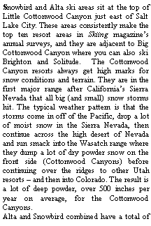 Text Box: Snowbird and Alta ski areas sit at the top of Little Cottonwood Canyon just east of Salt Lake City. These areas consistently make the top ten resort areas in Skiing magazines annual surveys, and they are adjacent to Big Cottonwood Canyon where you can also ski Brighton and Solitude.  The Cottonwood Canyon resorts always get high marks for snow conditions and terrain. They are in the first major range after Californias Sierra Nevada that all big (and small) snow storms hit. The typical weather pattern is that the storms come in off of the Pacific, drop a lot of moist snow in the Sierra Nevada, then continue across the high desert of Nevada and run smack into the Wasatch range where they dump a lot of dry powder snow on the front side (Cottonwood Canyons) before continuing over the ridges to other Utah resorts  and then into Colorado. The result is a lot of deep powder, over 500 inches per year on average, for the Cottonwood Canyons.  Alta and Snowbird combined have a total of 