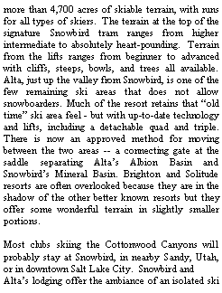 Text Box: more than 4,700 acres of skiable terrain, with runs for all types of skiers.  The terrain at the top of the signature Snowbird tram ranges from higher intermediate to absolutely heart-pounding.  Terrain from the lifts ranges from beginner to advanced with cliffs, steeps, bowls, and trees all available. Alta, just up the valley from Snowbird, is one of the few remaining ski areas that does not allow snowboarders. Much of the resort retains that old time ski area feel - but with up-to-date technology and lifts, including a detachable quad and triple. There is now an approved method for moving between the two areas -- a connecting gate at the saddle separating Altas Albion Basin and Snowbirds Mineral Basin. Brighton and Solitude resorts are often overlooked because they are in the shadow of the other better known resorts but they offer some wonderful terrain in slightly smaller portions. Most clubs skiing the Cottonwood Canyons will probably stay at Snowbird, in nearby Sandy, Utah, or in downtown Salt Lake City.  Snowbird and Altas lodging offer the ambiance of an isolated ski 