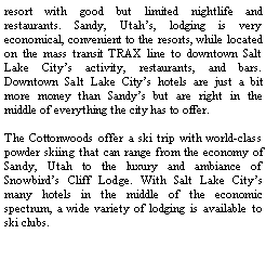 Text Box: resort with good but limited nightlife and restaurants. Sandy, Utahs, lodging is very economical, convenient to the resorts, while located on the mass transit TRAX line to downtown Salt Lake Citys activity, restaurants, and bars. Downtown Salt Lake Citys hotels are just a bit more money than Sandys but are right in the middle of everything the city has to offer. The Cottonwoods offer a ski trip with world-class powder skiing that can range from the economy of Sandy, Utah to the luxury and ambiance of Snowbirds Cliff Lodge. With Salt Lake Citys many hotels in the middle of the economic spectrum, a wide variety of lodging is available to ski clubs.