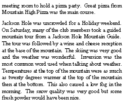 Text Box: meeting room to hold a pizza party.  Great pizza from Mountain High Pizza was the main course. Jackson Hole was uncrowded for a Holiday weekend.  On Saturday, many of the club members took a guided mountain tour from a Jackson Hole Mountain Guide.  The tour was followed by a wine and cheese reception at the base of the mountain.  The skiing was very good and the weather was wonderful.  Inversion was the most common word used when talking about weather.  Temperatures at the top of the mountain were as much as twenty degrees warmer at the top of the mountain then at the bottom.  This also caused a low fog in the morning.  The snow quality was very good but some fresh powder would have been nice.  