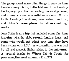 Text Box: The group found many other things to pass the time besides skiing.  A trip to the Million Dollar Cowboy bar to pony up to the bar, visiting the local galleries, and dining at some wonderful restaurants.  Million Dollar Cowboy Steakhouse, Sweetwater, Blue Lion, and Bubbas  were places that all received high marks.  Jean Stiles lead a trip that included some first time travelers with the club, several familiar faces, and some who would not admit how long they have been skiing with LSC.  A wonderful time was had by all and smooth flights added to the enjoyment.  A special thanks to Winter Ski & Sports for packaging this great excursion for LSC!