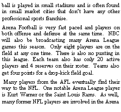 Text Box: ball is played in small stadiums and is often found in small market cities that dont have any other professional sports franchise.  Arena Football is very fast paced and players on both offense and defense at the same time.  NBC will also be broadcasting many Arena League games this season.  Only eight players are on the field at any one time.  There is also no punting in this league. Each team also has only 20 active players and 4 reserves on their roster.  Teams also get four points for a drop-kick field goal. Many players from the AFL eventually find their way to the NFL.  One notable Arena League player is Kurt Warner or the Saint Louis Rams.  As well, many former NFL players are involved in the Arena 