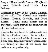 Text Box: League.  These include former NFL QB and current Firebirds head coach, Steve DeBergeIndianapolis plays in the Central Division of the AFL. The Central also includes Chicago, Detroit, Colorado, and Grand Rapids.  Single game tickets can be purchased online through the team website at www.firebirds.com. Take a day and travel to Indianapolis and take in a Firebirds game.  Invite a friend from the Lafayette Ski Club to go with you.  Enjoy some time in downtown Indianapolis.  Get dinner at one of the many fine restaurants in greater Indy.  