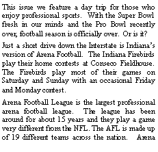 Text Box: This issue we feature a day trip for those who enjoy professional sports.  With the Super Bowl fresh in our minds and the Pro Bowl recently over, football season is officially over.  Or is it?   Just a short drive down the Interstate is Indianas version of Arena Football.  The Indiana Firebirds play their home contests at Conseco Fieldhouse.  The Firebirds play most of their games on Saturday and Sunday with an occasional Friday and Monday contest.  Arena Football League is the largest professional arena football league.  The league has been around for about 15 years and they play a game very different from the NFL. The AFL is made up of 19 different teams across the nation.   Arena 